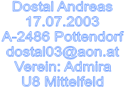 Dostal Andreas
17.07.2003
A-2486 Pottendorf
dostal03@aon.at
Verein: Admira
U8 Mittelfeld
